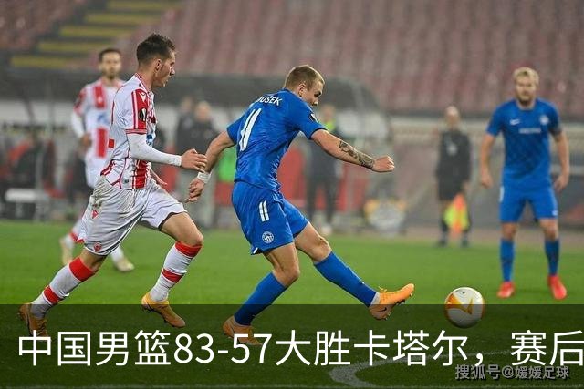 中国男篮83-57大胜卡塔尔，赛后球员表现评分：4满分3优秀 2及格